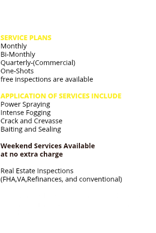  SERVICE PLANS Monthly Bi-Monthly Quarterly-(Commercial) One-Shots free inspections are available APPLICATION OF SERVICES INCLUDE Power Spraying Intense Fogging Crack and Crevasse Baiting and Sealing Weekend Services Available at no extra charge Real Estate Inspections (FHA,VA,Refinances, and conventional) Our main goal, to provide an affordable, safe and professional service that you just can't get anywhere else! 